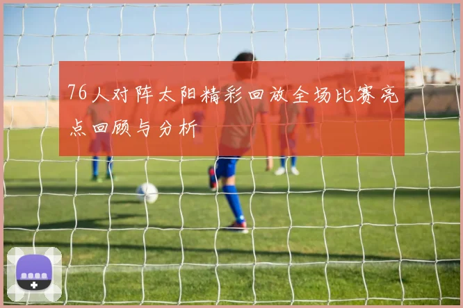 76人对阵太阳精彩回放全场比赛亮点回顾与分析