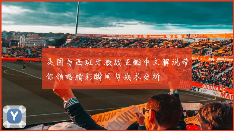 美国与西班牙激战正酣中文解说带你领略精彩瞬间与战术分析