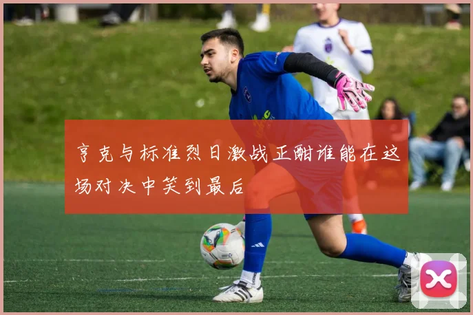 亨克与标准烈日激战正酣谁能在这场对决中笑到最后